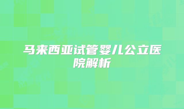 马来西亚试管婴儿公立医院解析