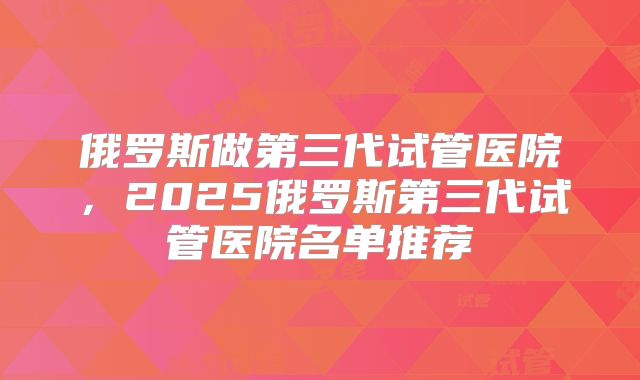 俄罗斯做第三代试管医院，2025俄罗斯第三代试管医院名单推荐