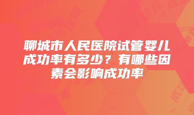 聊城市人民医院试管婴儿成功率有多少?有哪些因素会影响成功率