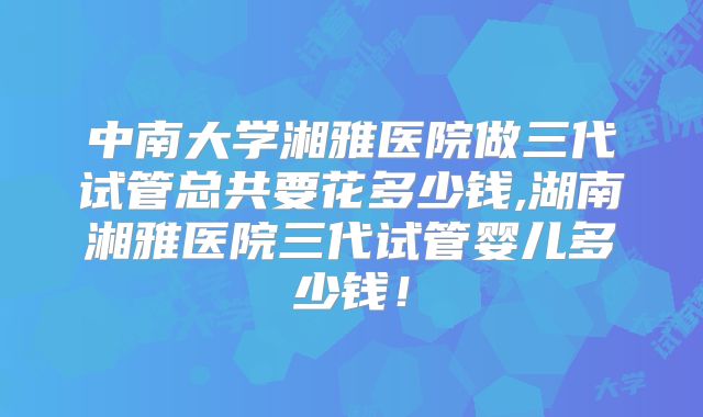 中南大学湘雅医院做三代试管总共要花多少钱,湖南湘雅医院三代试管婴儿多少钱!