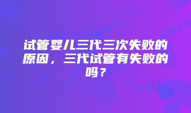 试管婴儿三代三次失败的原因，三代试管有失败的吗？