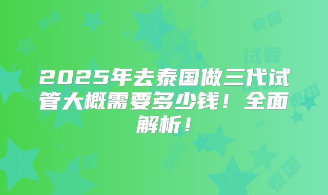 2025年去泰国做三代试管大概需要多少钱！全面解析！