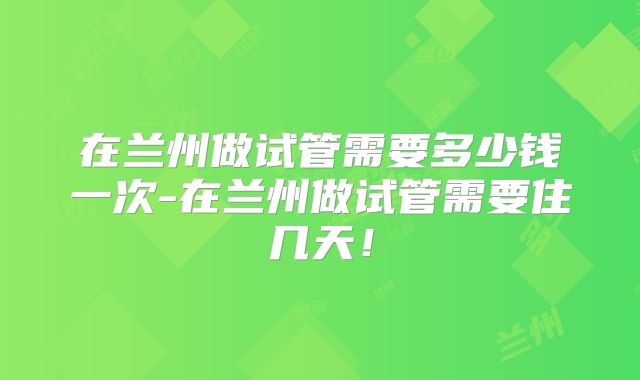 在兰州做试管需要多少钱一次-在兰州做试管需要住几天!
