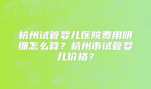 杭州试管婴儿医院费用明细怎么算？杭州市试管婴儿价格？