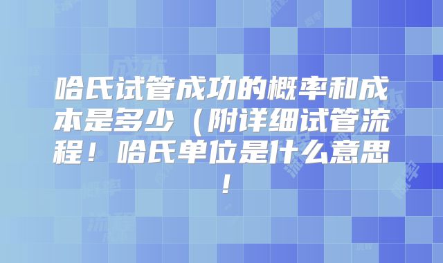 哈氏试管成功的概率和成本是多少(附详细试管流程!哈氏单位是什么意思!