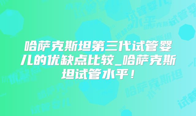 哈萨克斯坦第三代试管婴儿的优缺点比较_哈萨克斯坦试管水平!