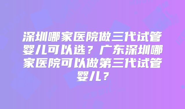 深圳哪家医院做三代试管婴儿可以选？广东深圳哪家医院可以做第三代试管婴儿？