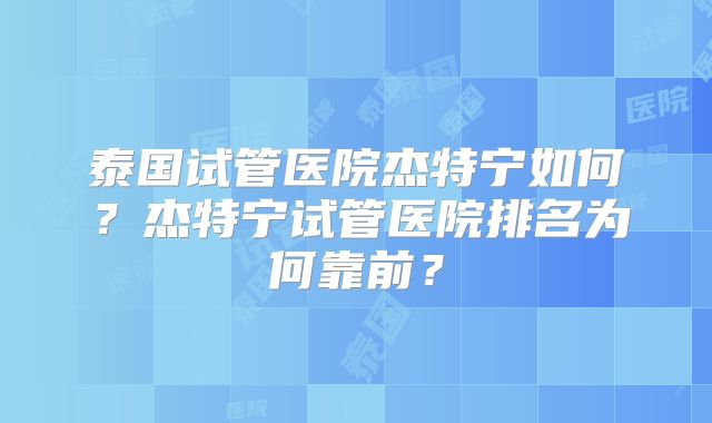 泰国试管医院杰特宁如何？杰特宁试管医院排名为何靠前？