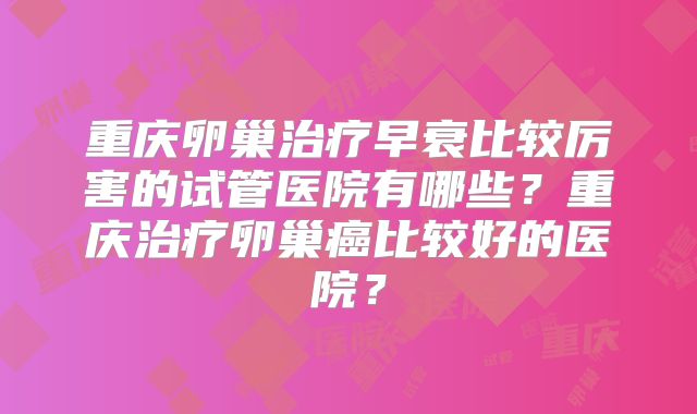 重庆卵巢治疗早衰比较厉害的试管医院有哪些？重庆治疗卵巢癌比较好的医院？