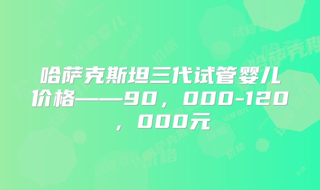 哈萨克斯坦三代试管婴儿价格——90，000-120，000元