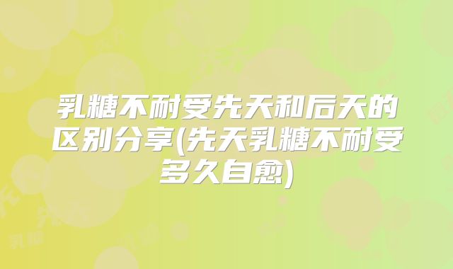 乳糖不耐受先天和后天的区别分享(先天乳糖不耐受多久自愈)