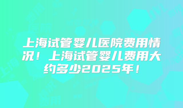 上海试管婴儿医院费用情况！上海试管婴儿费用大约多少2025年！