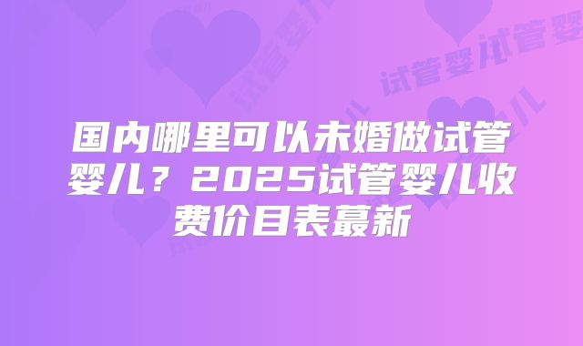 国内哪里可以未婚做试管婴儿？2025试管婴儿收费价目表蕞新