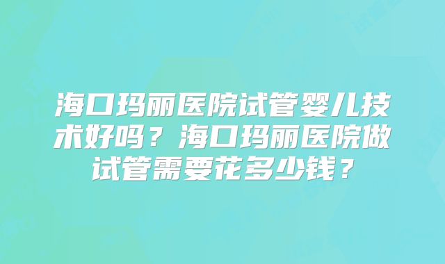 海口玛丽医院试管婴儿技术好吗?海口玛丽医院做试管需要花多少钱?