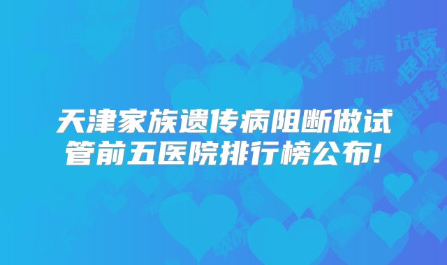 天津家族遗传病阻断做试管前五医院排行榜公布!