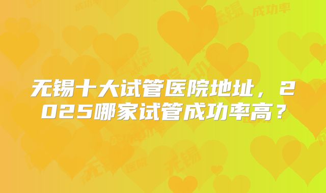 无锡十大试管医院地址,2025哪家试管成功率高?