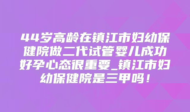 44岁高龄在镇江市妇幼保健院做二代试管婴儿成功好孕心态很重要_镇江市妇幼保健院是三甲吗!
