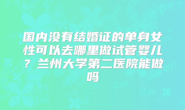 国内没有结婚证的单身女性可以去哪里做试管婴儿？兰州大学第二医院能做吗