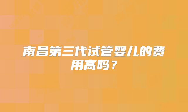 南昌第三代试管婴儿的费用高吗?