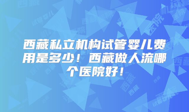 西藏私立机构试管婴儿费用是多少！西藏做人流哪个医院好！