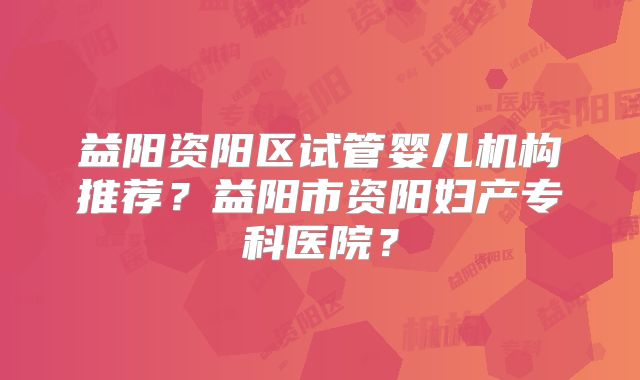 益阳资阳区试管婴儿机构推荐？益阳市资阳妇产专科医院？