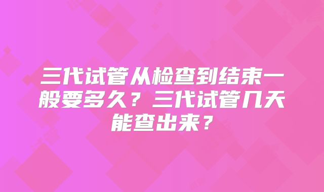 三代试管从检查到结束一般要多久？三代试管几天能查出来？