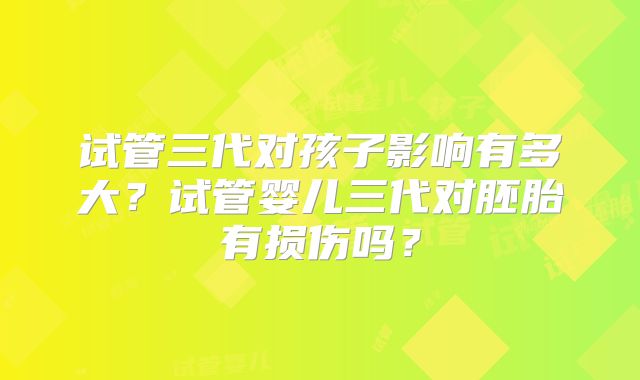 试管三代对孩子影响有多大?试管婴儿三代对胚胎有损伤吗?