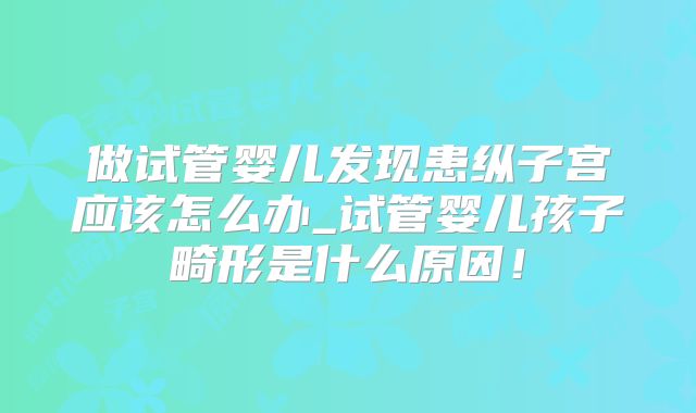 做试管婴儿发现患纵子宫应该怎么办_试管婴儿孩子畸形是什么原因！