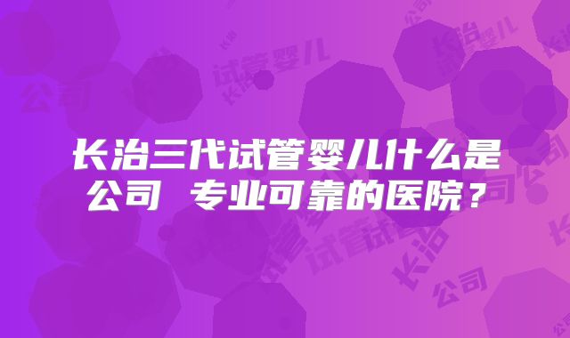 长治三代试管婴儿什么是公司 专业可靠的医院？