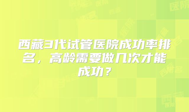 西藏3代试管医院成功率排名，高龄需要做几次才能成功？