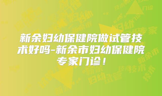 新余妇幼保健院做试管技术好吗-新余市妇幼保健院专家门诊!