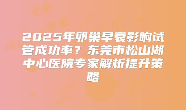 2025年卵巢早衰影响试管成功率？东莞市松山湖中心医院专家解析提升策略