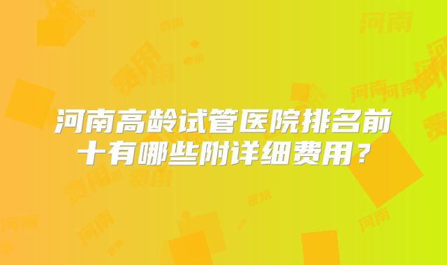 河南高龄试管医院排名前十有哪些附详细费用?