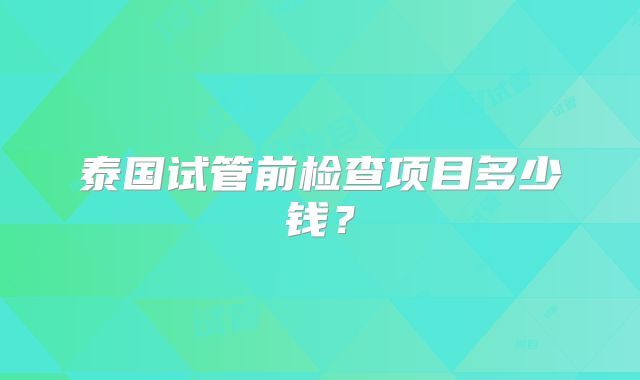 泰国试管前检查项目多少钱?