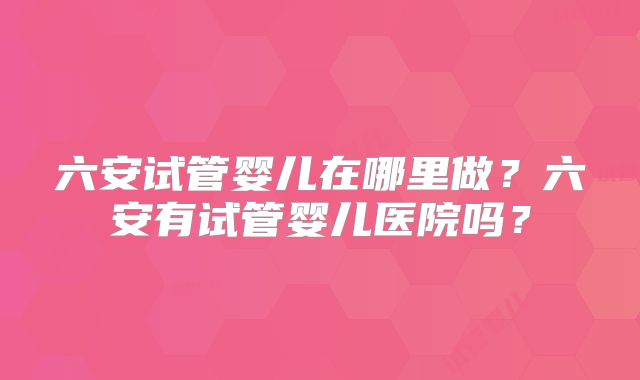 六安试管婴儿在哪里做?六安有试管婴儿医院吗?