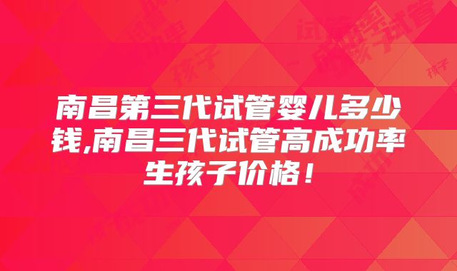 南昌第三代试管婴儿多少钱,南昌三代试管高成功率生孩子价格!