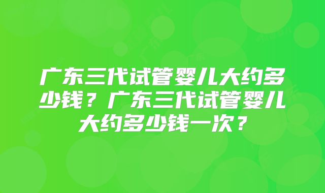 广东三代试管婴儿大约多少钱?广东三代试管婴儿大约多少钱一次?
