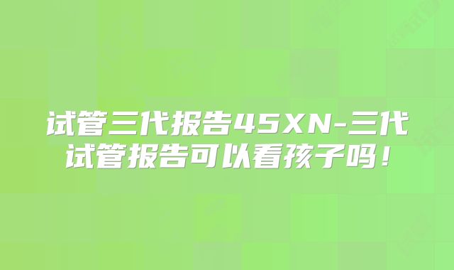 试管三代报告45XN-三代试管报告可以看孩子吗！