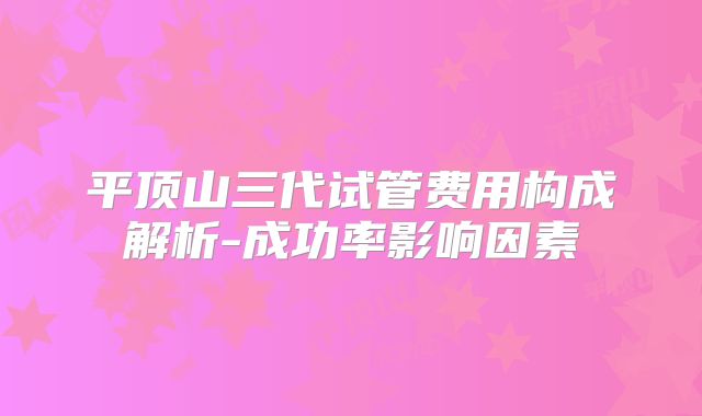 平顶山三代试管费用构成解析-成功率影响因素