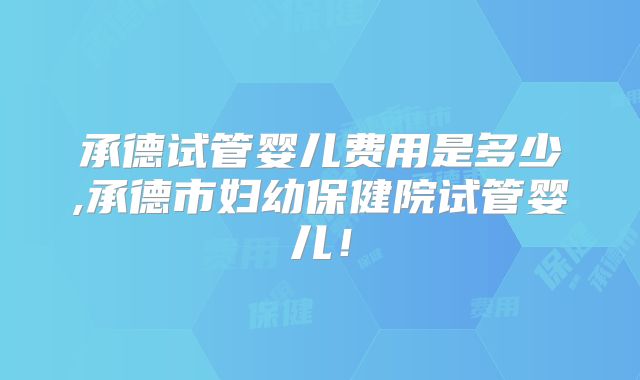 承德试管婴儿费用是多少,承德市妇幼保健院试管婴儿!