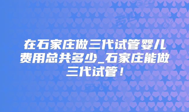 在石家庄做三代试管婴儿费用总共多少_石家庄能做三代试管！