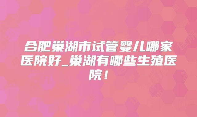 合肥巢湖市试管婴儿哪家医院好_巢湖有哪些生殖医院!