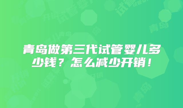 青岛做第三代试管婴儿多少钱？怎么减少开销！