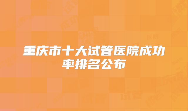 重庆市十大试管医院成功率排名公布