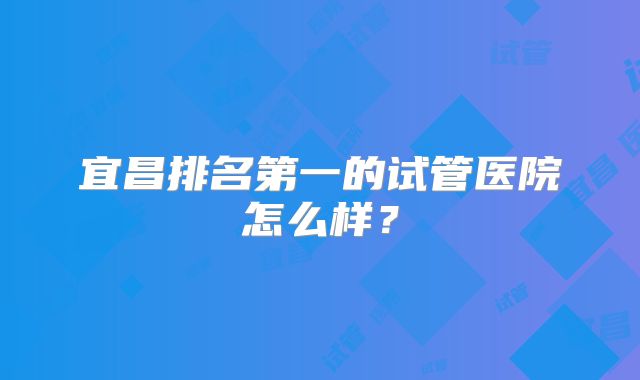 宜昌排名第一的试管医院怎么样?