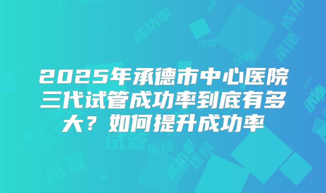 2025年承德市中心医院三代试管成功率到底有多大?如何提升成功率