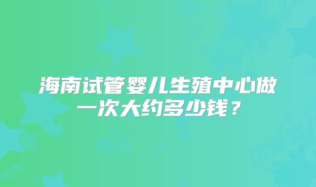 海南试管婴儿生殖中心做一次大约多少钱？