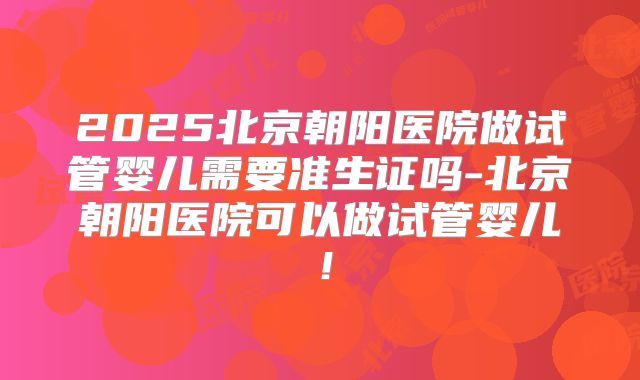 2025北京朝阳医院做试管婴儿需要准生证吗-北京朝阳医院可以做试管婴儿！