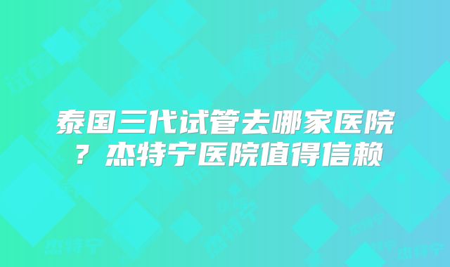 泰国三代试管去哪家医院?杰特宁医院值得信赖