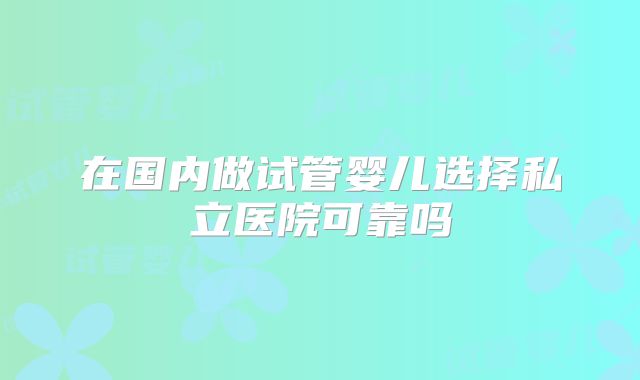 在国内做试管婴儿选择私立医院可靠吗